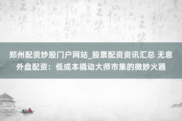 郑州配资炒股门户网站_股票配资资讯汇总 无息外盘配资：低成本撬动大师市集的微妙火器