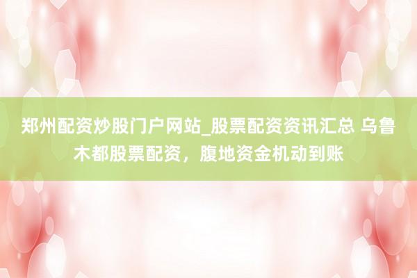 郑州配资炒股门户网站_股票配资资讯汇总 乌鲁木都股票配资,腹地资金机动到账