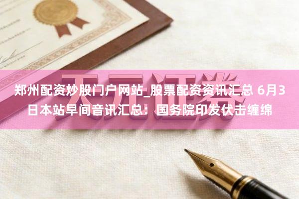 郑州配资炒股门户网站_股票配资资讯汇总 6月3日本站早间音讯汇总:国务院印发伏击缠绵