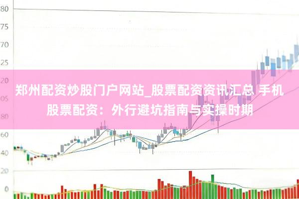 郑州配资炒股门户网站_股票配资资讯汇总 手机股票配资：外行避坑指南与实操时期