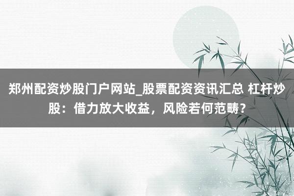 郑州配资炒股门户网站_股票配资资讯汇总 杠杆炒股：借力放大收益，风险若何范畴？