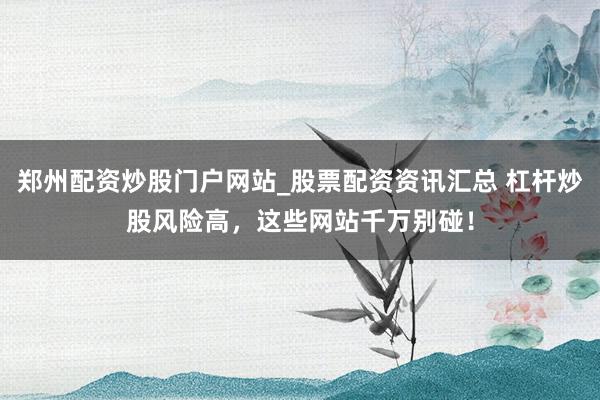 郑州配资炒股门户网站_股票配资资讯汇总 杠杆炒股风险高，这些网站千万别碰！