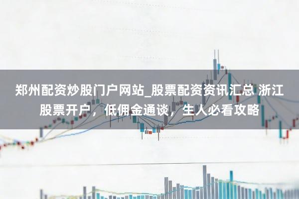 郑州配资炒股门户网站_股票配资资讯汇总 浙江股票开户，低佣金通谈，生人必看攻略