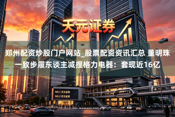 郑州配资炒股门户网站_股票配资资讯汇总 董明珠一致步履东谈主减捏格力电器：套现近16亿