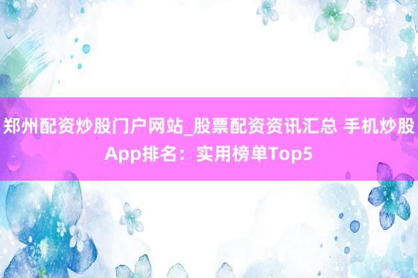 郑州配资炒股门户网站_股票配资资讯汇总 手机炒股App排名:实用榜单Top5