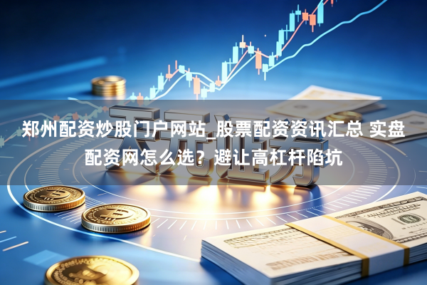 郑州配资炒股门户网站_股票配资资讯汇总 实盘配资网怎么选?避让高杠杆陷坑