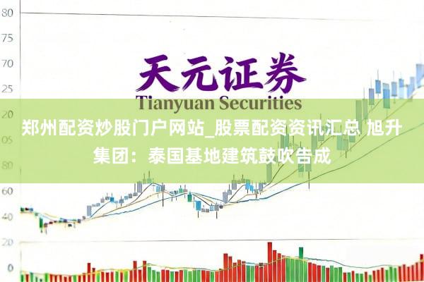 郑州配资炒股门户网站_股票配资资讯汇总 旭升集团：泰国基地建筑鼓吹告成