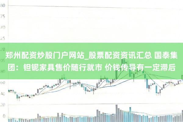 郑州配资炒股门户网站_股票配资资讯汇总 国泰集团：钽铌家具售价随行就市 价钱传导有一定滞后