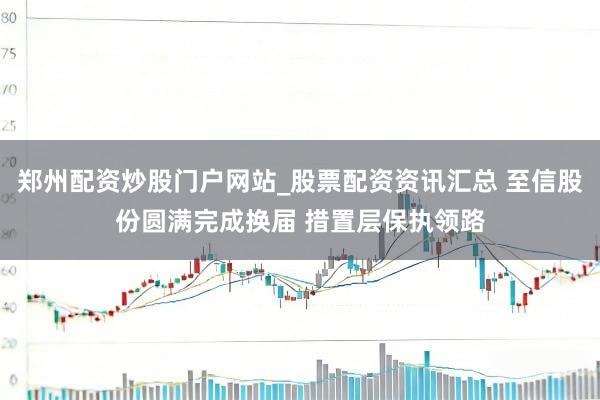 郑州配资炒股门户网站_股票配资资讯汇总 至信股份圆满完成换届 措置层保执领路