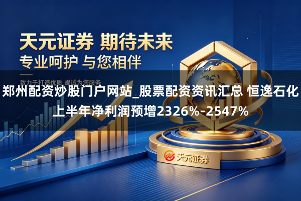 郑州配资炒股门户网站_股票配资资讯汇总 恒逸石化上半年净利润预增2326%-2547%
