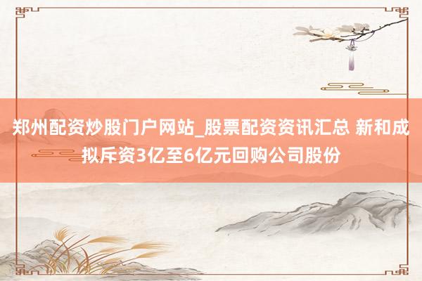 郑州配资炒股门户网站_股票配资资讯汇总 新和成拟斥资3亿至6亿元回购公司股份