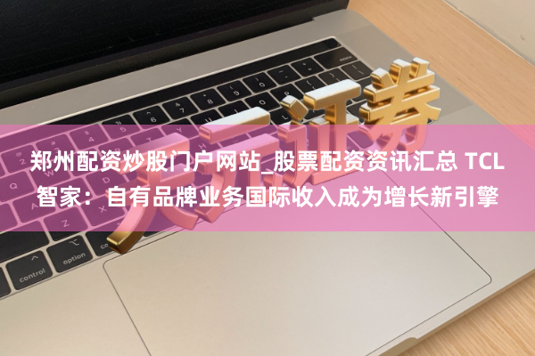 郑州配资炒股门户网站_股票配资资讯汇总 TCL智家：自有品牌业务国际收入成为增长新引擎