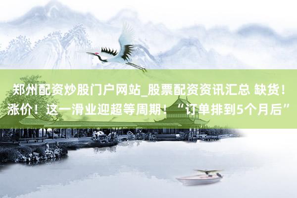郑州配资炒股门户网站_股票配资资讯汇总 缺货！涨价！这一滑业迎超等周期！“订单排到5个月后”