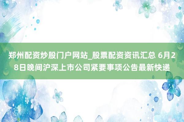郑州配资炒股门户网站_股票配资资讯汇总 6月28日晚间沪深上市公司紧要事项公告最新快递