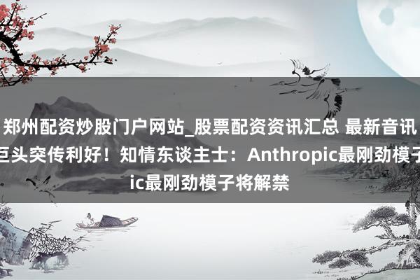 郑州配资炒股门户网站_股票配资资讯汇总 最新音讯！科技巨头突传利好！知情东谈主士：Anthropic最刚劲模子将解禁