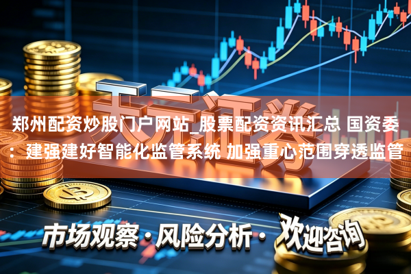 郑州配资炒股门户网站_股票配资资讯汇总 国资委：建强建好智能化监管系统 加强重心范围穿透监管