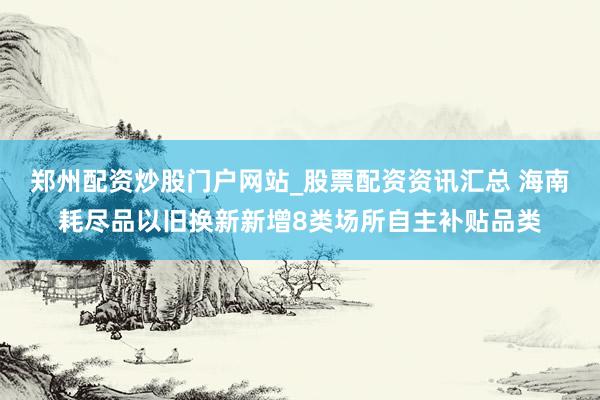 郑州配资炒股门户网站_股票配资资讯汇总 海南耗尽品以旧换新新增8类场所自主补贴品类