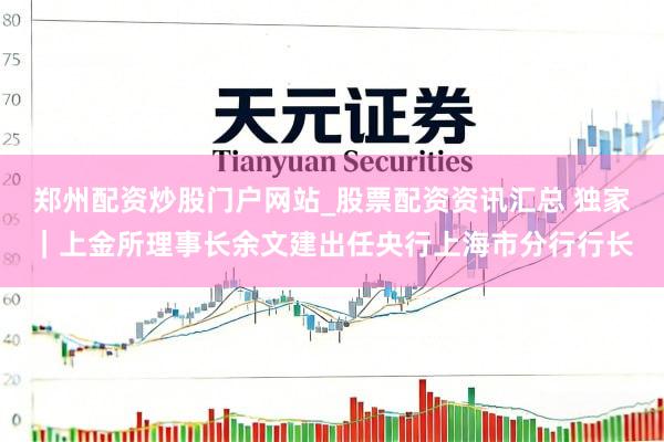 郑州配资炒股门户网站_股票配资资讯汇总 独家｜上金所理事长余文建出任央行上海市分行行长