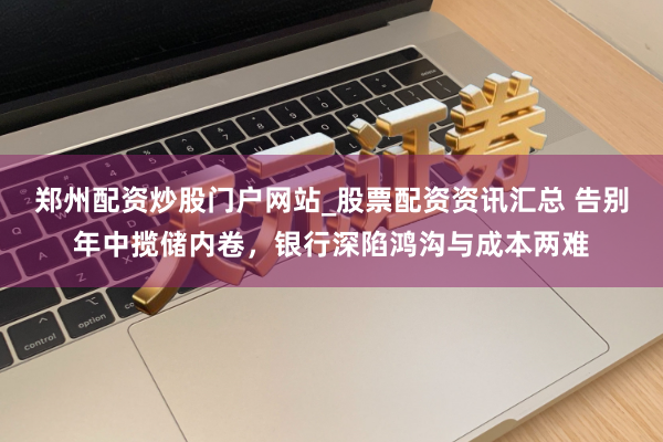 郑州配资炒股门户网站_股票配资资讯汇总 告别年中揽储内卷，银行深陷鸿沟与成本两难