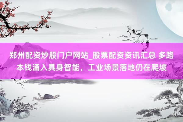 郑州配资炒股门户网站_股票配资资讯汇总 多路本钱涌入具身智能，工业场景落地仍在爬坡