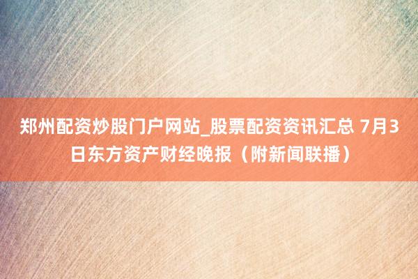 郑州配资炒股门户网站_股票配资资讯汇总 7月3日东方资产财经晚报（附新闻联播）