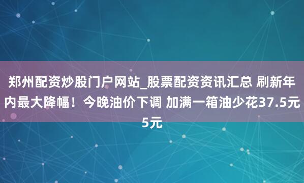 郑州配资炒股门户网站_股票配资资讯汇总 刷新年内最大降幅！今晚油价下调 加满一箱油少花37.5元