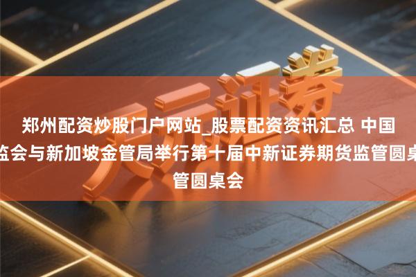 郑州配资炒股门户网站_股票配资资讯汇总 中国证监会与新加坡金管局举行第十届中新证券期货监管圆桌会