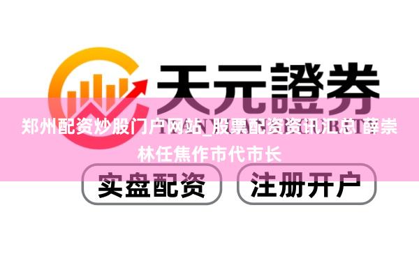 郑州配资炒股门户网站_股票配资资讯汇总 薛崇林任焦作市代市长