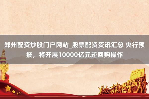 郑州配资炒股门户网站_股票配资资讯汇总 央行预报，将开展10000亿元逆回购操作