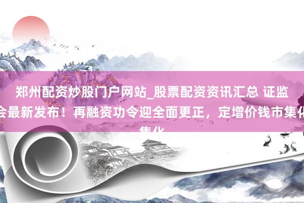 郑州配资炒股门户网站_股票配资资讯汇总 证监会最新发布！再融资功令迎全面更正，定增价钱市集化